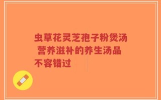 虫草花灵芝孢子粉煲汤 营养滋补的养生汤品不容错过