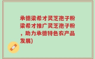 承德梁希才灵芝孢子粉梁希才推广灵芝孢子粉，助力承德特色农产品发展)