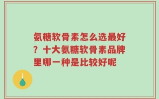氨糖软骨素怎么选最好？十大氨糖软骨素品牌里哪一种是比较好呢