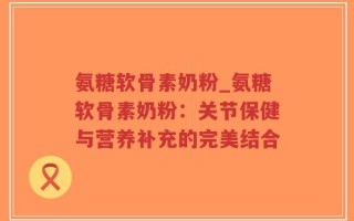 氨糖软骨素奶粉_氨糖软骨素奶粉：关节保健与营养补充的完美结合