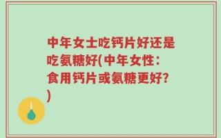 中年女士吃钙片好还是吃氨糖好(中年女性：食用钙片或氨糖更好？)