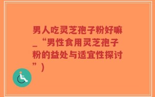 男人吃灵芝孢子粉好嘛_“男性食用灵芝孢子粉的益处与适宜性探讨”)