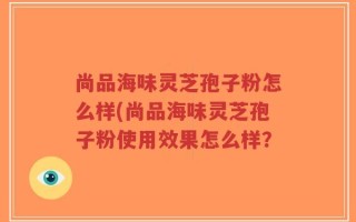 尚品海味灵芝孢子粉怎么样(尚品海味灵芝孢子粉使用效果怎么样？