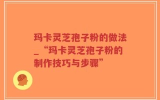 玛卡灵芝孢子粉的做法_“玛卡灵芝孢子粉的制作技巧与步骤”