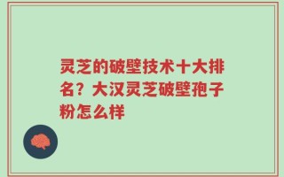 灵芝的破壁技术十大排名？大汉灵芝破壁孢子粉怎么样