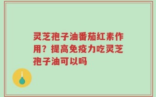 灵芝孢子油番茄红素作用？提高免疫力吃灵芝孢子油可以吗