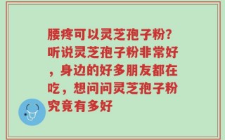 腰疼可以灵芝孢子粉？听说灵芝孢子粉非常好，身边的好多朋友都在吃，想问问灵芝孢子粉究竟有多好