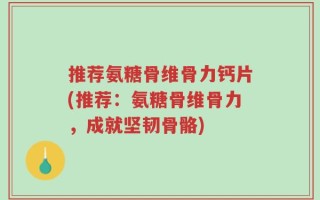 推荐氨糖骨维骨力钙片(推荐：氨糖骨维骨力，成就坚韧骨骼)