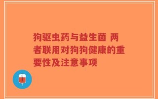 狗驱虫药与益生菌 两者联用对狗狗健康的重要性及注意事项