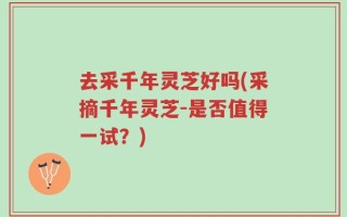 去采千年灵芝好吗(采摘千年灵芝-是否值得一试？)