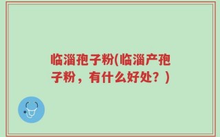 临淄孢子粉(临淄产孢子粉，有什么好处？)
