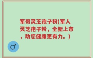 军哥灵芝孢子粉(军人灵芝孢子粉，全新上市，助您健康更有力。)