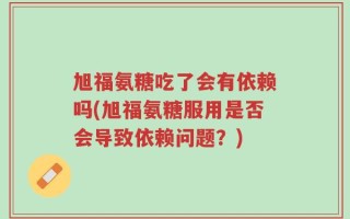旭福氨糖吃了会有依赖吗(旭福氨糖服用是否会导致依赖问题？)