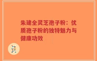 朱建全灵芝孢子粉：优质孢子粉的独特魅力与健康功效