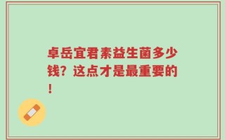 卓岳宜君素益生菌多少钱？这点才是最重要的！