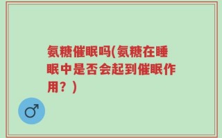 氨糖催眠吗(氨糖在睡眠中是否会起到催眠作用？)