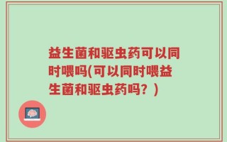 益生菌和驱虫药可以同时喂吗(可以同时喂益生菌和驱虫药吗？)