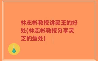 林志彬教授讲灵芝的好处(林志彬教授分享灵芝的益处)