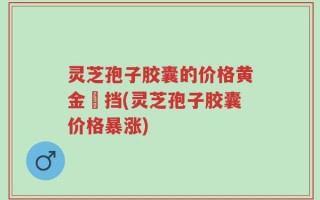 灵芝孢子胶囊的价格黄金撘挡(灵芝孢子胶囊价格暴涨)