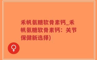 禾帆氨糖软骨素钙_禾帆氨糖软骨素钙：关节保健新选择)