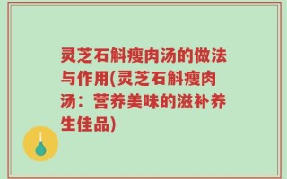 灵芝石斛瘦肉汤的做法与作用(灵芝石斛瘦肉汤：营养美味的滋补养生佳品)
