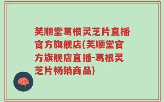 芙顺堂葛根灵芝片直播官方旗舰店(芙顺堂官方旗舰店直播-葛根灵芝片畅销商品)