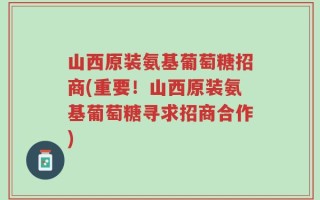 山西原装氨基葡萄糖招商(重要！山西原装氨基葡萄糖寻求招商合作)