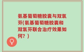 氨基葡萄糖胶囊与双氯芬(氨基葡萄糖胶囊和双氯芬联合治疗效果如何？)
