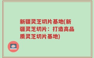 新疆灵芝切片基地(新疆灵芝切片：打造高品质灵芝切片基地)