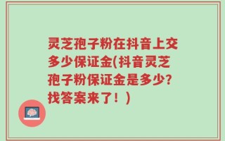 灵芝孢子粉在抖音上交多少保证金(抖音灵芝孢子粉保证金是多少？找答案来了！)