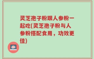 灵芝孢子粉跟人参粉一起吃(灵芝孢子粉与人参粉搭配食用，功效更佳)