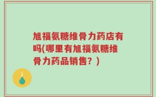 旭福氨糖维骨力药店有吗(哪里有旭福氨糖维骨力药品销售？)