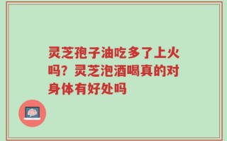 灵芝孢子油吃多了上火吗？灵芝泡酒喝真的对身体有好处吗
