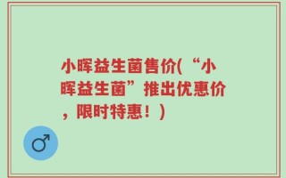 小晖益生菌售价(“小晖益生菌”推出优惠价，限时特惠！)