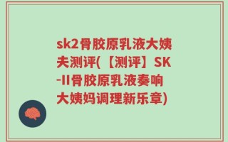 sk2骨胶原乳液大姨夫测评(【测评】SK-II骨胶原乳液奏响大姨妈调理新乐章)