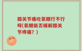 膝关节痛吃氨糖行不行呀(氨糖能否缓解膝关节疼痛？)