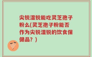 尖锐湿锐能吃灵芝孢子粉么(灵芝孢子粉能否作为尖锐湿锐的饮食保健品？)