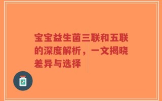 宝宝益生菌三联和五联的深度解析，一文揭晓差异与选择