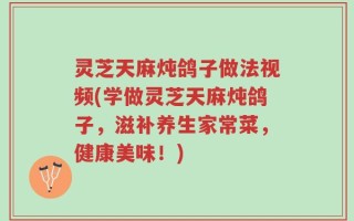 灵芝天麻炖鸽子做法视频(学做灵芝天麻炖鸽子，滋补养生家常菜，健康美味！)