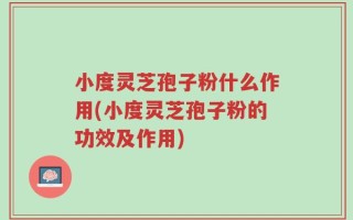 小度灵芝孢子粉什么作用(小度灵芝孢子粉的功效及作用)