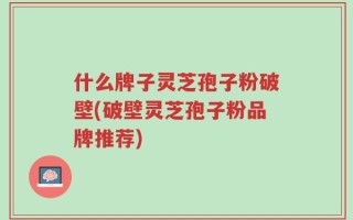 什么牌子灵芝孢子粉破壁(破壁灵芝孢子粉品牌推荐)