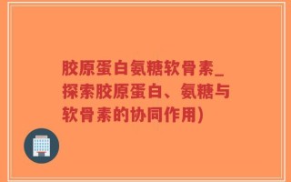 胶原蛋白氨糖软骨素_探索胶原蛋白、氨糖与软骨素的协同作用)