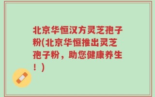 北京华恒汉方灵芝孢子粉(北京华恒推出灵芝孢子粉，助您健康养生！)