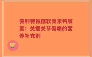 健利特氨糖软骨素钙胶囊：关爱关节健康的营养补充剂
