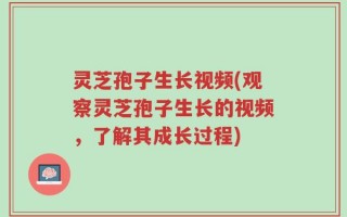 灵芝孢子生长视频(观察灵芝孢子生长的视频，了解其成长过程)