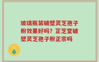 玻璃瓶装破壁灵芝孢子粉效果好吗？芷芝堂破壁灵芝孢子粉正宗吗