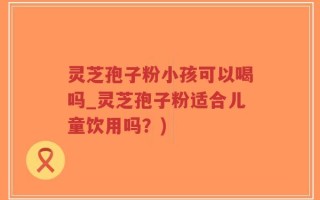 灵芝孢子粉小孩可以喝吗_灵芝孢子粉适合儿童饮用吗？)