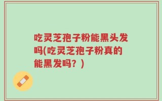 吃灵芝孢子粉能黑头发吗(吃灵芝孢子粉真的能黑发吗？)
