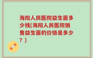 海阳人民医院益生菌多少钱(海阳人民医院销售益生菌的价格是多少？)