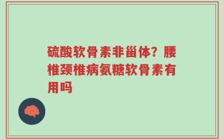 硫酸软骨素非甾体？腰椎颈椎病氨糖软骨素有用吗